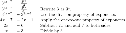 Rendered by QuickLaTeX.com \begin{array}{lll}\,\,{3}^{4x-7}\hfill & =\frac{{3}^{2x}}{3}\hfill & \hfill \\ \,\,{3}^{4x-7}\hfill & =\frac{{3}^{2x}}{{3}^{1}}\hfill & {\text{Rewrite 3 as 3}}^{1}.\hfill \\ \,\,{3}^{4x-7}\hfill & ={3}^{2x-1}\hfill & \text{Use the division property of exponents}\text{.}\hfill \\ 4x-7\hfill & =2x-1\,\,\text{ }\hfill & \text{Apply the one-to-one property of exponents}\text{.}\hfill \\ \,\,\,\,\,2x\hfill & =6\hfill & \text{Subtract 2}x\text{ and add 7 to both sides}\text{.}\hfill \\ \,\,\,\,\,\,\,x\hfill & =3\hfill & \text{Divide by 3}\text{.}\hfill \end{array}