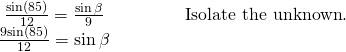 Rendered by QuickLaTeX.com \begin{array}{ll}\,\,\,\frac{\mathrm{sin}\left(85°\right)}{12}=\frac{\mathrm{sin}\,\beta }{9}\begin{array}{cccc}& & & \end{array}\hfill & \text{Isolate the unknown}.\hfill \\ \,\frac{9\mathrm{sin}\left(85°\right)}{12}=\mathrm{sin}\,\beta \hfill & \hfill \end{array}