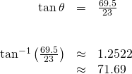 \begin{array}{ccc}\hfill \mathrm{tan}\,\theta & =& \frac{69.5}{23}\hfill \\ & & \\ & & \\ \hfill {\mathrm{tan}}^{-1}\left(\frac{69.5}{23}\right)& \approx & 1.2522\hfill \\ & \approx & 71.69°\hfill \end{array}