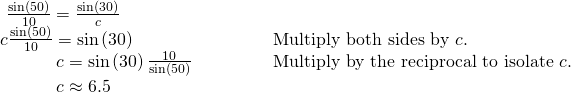 Rendered by QuickLaTeX.com \begin{array}{llllll}\,\,\frac{\mathrm{sin}\left(50°\right)}{10}=\frac{\mathrm{sin}\left(30°\right)}{c}\hfill & \hfill & \hfill & \hfill & \hfill & \hfill \\ c\frac{\mathrm{sin}\left(50°\right)}{10}=\mathrm{sin}\left(30°\right)\hfill & \hfill & \hfill & \hfill & \hfill & \text{Multiply both sides by }c.\hfill \\ \,\,\,\,\,\,\,\,\,\,\,\,\,\,\,\,\,\,\,c=\mathrm{sin}\left(30°\right)\frac{10}{\mathrm{sin}\left(50°\right)}\hfill & \hfill & \hfill & \hfill & \hfill & \text{Multiply by the reciprocal to isolate }c.\hfill \\ \,\,\,\,\,\,\,\,\,\,\,\,\,\,\,\,\,\,\,c\approx 6.5\hfill & \hfill & \hfill & \hfill & \hfill & \hfill \end{array}