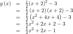 Rendered by QuickLaTeX.com \begin{array}{ccc}\hfill g\left(x\right)& =& \frac{1}{2}{\left(x+2\right)}^{2}-3\hfill \\ & =& \frac{1}{2}\left(x+2\right)\left(x+2\right)-3\hfill \\ & =& \frac{1}{2}\left({x}^{2}+4x+4\right)-3\hfill \\ & =& \frac{1}{2}{x}^{2}+2x+2-3\hfill \\ & =& \frac{1}{2}{x}^{2}+2x-1\hfill \end{array}