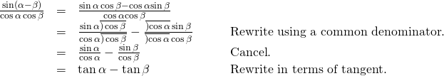 Rendered by QuickLaTeX.com \begin{array}{cccc}\hfill \frac{\mathrm{sin}\left(\alpha -\beta \right)}{\mathrm{cos}\,\alpha \,\mathrm{cos}\,\beta }& =& \frac{\mathrm{sin}\,\alpha \,\mathrm{cos}\,\beta -\mathrm{cos}\,\alpha \mathrm{sin}\,\beta }{\mathrm{cos}\,\alpha \mathrm{cos}\,\beta }\hfill & \\ & =& \frac{\mathrm{sin}\,\alpha \overline{)\,\mathrm{cos}\,\beta }}{\mathrm{cos}\,\alpha \overline{)\,\mathrm{cos}\,\beta }}-\frac{\overline{)\mathrm{cos}\,\alpha }\,\mathrm{sin}\,\beta }{\overline{)\mathrm{cos}\,\alpha }\,\mathrm{cos}\,\beta }\hfill & \phantom{\rule{2em}{0ex}}\text{Rewrite using a common denominator}.\hfill \\ & =& \frac{\mathrm{sin}\,\alpha }{\mathrm{cos}\,\alpha }-\frac{\mathrm{sin}\,\beta }{\mathrm{cos}\,\beta }\hfill & \phantom{\rule{2em}{0ex}}\text{Cancel}.\hfill \\ & =& \mathrm{tan}\,\alpha -\mathrm{tan}\,\beta \hfill & \phantom{\rule{2em}{0ex}}\text{Rewrite in terms of tangent}.\hfill \end{array}
