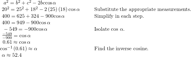 Rendered by QuickLaTeX.com \begin{array}{llll}\hfill & \hfill & \hfill & \hfill \\ \,\,\text{ }{a}^{2}={b}^{2}+{c}^{2}-2bc\mathrm{cos}\,\alpha \hfill & \hfill & \hfill & \hfill \\ \text{ }{20}^{2}={25}^{2}+{18}^{2}-2\left(25\right)\left(18\right)\mathrm{cos}\,\alpha \hfill & \hfill & \hfill & \text{Substitute the appropriate measurements}.\hfill \\ \text{ }400=625+324-900\mathrm{cos}\,\alpha \hfill & \hfill & \hfill & \text{Simplify in each step}.\hfill \\ \text{ }400=949-900\mathrm{cos}\,\alpha \hfill & \hfill & \hfill & \hfill \\ \,\text{ }-549=-900\mathrm{cos}\,\alpha \hfill & \hfill & \hfill & \text{Isolate cos }\alpha .\hfill \\ \text{ }\frac{-549}{-900}=\mathrm{cos}\,\alpha \hfill & \hfill & \hfill & \hfill \\ \,\text{ }0.61\approx \mathrm{cos}\,\alpha \hfill & \hfill & \hfill & \hfill \\ {\mathrm{cos}}^{-1}\left(0.61\right)\approx \alpha \hfill & \hfill & \hfill & \text{Find the inverse cosine}.\hfill \\ \text{ }\alpha \approx 52.4°\hfill & \hfill & \hfill & \hfill \end{array}