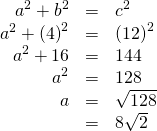 Rendered by QuickLaTeX.com \begin{array}{ccc}\hfill {a}^{2}+{b}^{2}& =& {c}^{2}\hfill \\ {a}^{2}+{\left(4\right)}^{2}\hfill & =& {\left(12\right)}^{2}\hfill \\ \hfill {a}^{2}+16& =& 144\hfill \\ \hfill {a}^{2}& =& 128\hfill \\ \hfill a& =& \sqrt{128}\hfill \\ & =& 8\sqrt{2}\hfill \end{array}