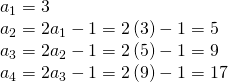 Rendered by QuickLaTeX.com \begin{array}{l}{a}_{1}=3\\ {a}_{2}=2{a}_{1}-1=2\left(3\right)-1=5\\ {a}_{3}=2{a}_{2}-1=2\left(5\right)-1=9\\ {a}_{4}=2{a}_{3}-1=2\left(9\right)-1=17\end{array}