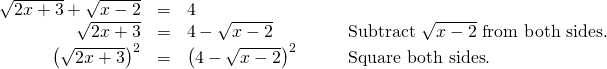 Rendered by QuickLaTeX.com \begin{array}{cccc}\hfill \sqrt{2x+3}+\sqrt{x-2}& =& 4\hfill & \\ \hfill \sqrt{2x+3}& =& 4-\sqrt{x-2}\hfill & \phantom{\rule{2em}{0ex}}\text{Subtract }\sqrt{x-2}\text{ from both sides}.\hfill \\ \hfill {\left(\sqrt{2x+3}\right)}^{2}& =& {\left(4-\sqrt{x-2}\right)}^{2}\hfill & \phantom{\rule{2em}{0ex}}\text{Square both sides}.\hfill \end{array}