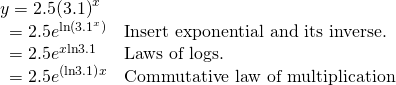 Rendered by QuickLaTeX.com \begin{array}{ll}y=2.5{\left(3.1\right)}^{x}\hfill & \hfill \\ \,\,\,=2.5{e}^{\mathrm{ln}\left({3.1}^{x}\right)}\hfill & \text{Insert exponential and its inverse}\text{.}\hfill \\ \,\,\,=2.5{e}^{x\mathrm{ln}3.1}\hfill & \text{Laws of logs}\text{.}\hfill \\ \,\,\,=2.5{e}^{\left(\mathrm{ln}3.1\right)}{}^{x}\hfill & \text{Commutative law of multiplication}\hfill \end{array}