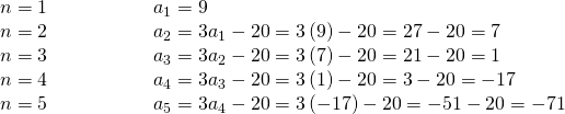 Rendered by QuickLaTeX.com \begin{array}{ll}n=1\begin{array}{lllll}\hfill & \hfill & \hfill & \hfill & \hfill \end{array}\hfill & {a}_{1}=9\hfill \\ n=2\hfill & {a}_{2}=3{a}_{1}-20=3\left(9\right)-20=27-20=7\hfill \\ n=3\hfill & {a}_{3}=3{a}_{2}-20=3\left(7\right)-20=21-20=1\hfill \\ n=4\hfill & {a}_{4}=3{a}_{3}-20=3\left(1\right)-20=3-20=-17\hfill \\ n=5\hfill & {a}_{5}=3{a}_{4}-20=3\left(-17\right)-20=-51-20=-71\hfill \end{array}