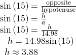Rendered by QuickLaTeX.com \begin{array}{l}\mathrm{sin}\left(15°\right)=\frac{\text{opposite}}{\text{hypotenuse}}\hfill \\ \mathrm{sin}\left(15°\right)=\frac{h}{a}\hfill \\ \mathrm{sin}\left(15°\right)=\frac{h}{14.98}\hfill \\ \text{ }\,\text{ }h=14.98\mathrm{sin}\left(15°\right)\hfill \\ \text{ }\,h\approx 3.88\hfill \end{array}