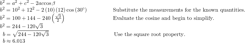 Rendered by QuickLaTeX.com \begin{array}{ll}{b}^{2}={a}^{2}+{c}^{2}-2ac\mathrm{cos}\,\beta \hfill & \hfill \\ {b}^{2}={10}^{2}+{12}^{2}-2\left(10\right)\left(12\right)\mathrm{cos}\left({30}^{\circ }\right)\begin{array}{cccc}& & & \end{array}\hfill & \text{Substitute the measurements for the known quantities}.\hfill \\ {b}^{2}=100+144-240\left(\frac{\sqrt{3}}{2}\right)\hfill & \text{Evaluate the cosine and begin to simplify}.\hfill \\ {b}^{2}=244-120\sqrt{3}\hfill & \hfill \\ \,\,\,b=\sqrt{244-120\sqrt{3}}\hfill & \,\text{Use the square root property}.\hfill \\ \,\,\,b\approx 6.013\hfill & \hfill \end{array}