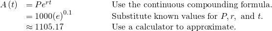 Rendered by QuickLaTeX.com \begin{array}{lll}A\left(t\right)\hfill & =P{e}^{rt}\hfill & \text{Use the continuous compounding formula}.\hfill \\ \hfill & =1000{\left(e\right)}^{0.1}\begin{array}{cccc}& & & \end{array}\hfill & \text{Substitute known values for }P, r,\text{ and }t.\hfill \\ \hfill & \approx 1105.17\hfill & \text{Use a calculator to approximate}.\hfill \end{array}