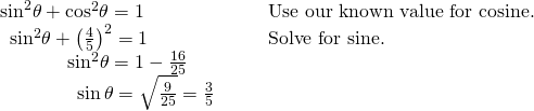 Rendered by QuickLaTeX.com \begin{array}{llll}{\mathrm{sin}}^{2}\theta +{\mathrm{cos}}^{2}\theta =1\hfill & \hfill & \hfill & \text{Use our known value for cosine}.\hfill \\ \,\,\,{\mathrm{sin}}^{2}\theta +{\left(\frac{4}{5}\right)}^{2}=1\hfill & \hfill & \hfill & \text{Solve for sine}.\hfill \\ \,\,\,\,\,\,\,\,\,\,\,\,\,\,\,\,\,\,\,\,\,{\mathrm{sin}}^{2}\theta =1-\frac{16}{25}\hfill & \hfill & \hfill & \hfill \\ \,\,\,\,\,\,\,\,\,\,\,\,\,\,\,\,\,\,\,\,\,\,\,\,\mathrm{sin}\,\theta =±\sqrt{\frac{9}{25}}=±\frac{3}{5}\hfill & \hfill & \hfill & \hfill \end{array}