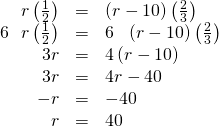 Rendered by QuickLaTeX.com \begin{array}{ccc}\hfill r\left(\frac{1}{2}\right)& =& \left(r-10\right)\left(\frac{2}{3}\right)\hfill \\ \hfill 6\text{ }×\text{ }r\left(\frac{1}{2}\right)& =& 6\text{ }×\text{ }\left(r-10\right)\left(\frac{2}{3}\right)\hfill \\ \hfill 3r& =& 4\left(r-10\right)\hfill \\ \hfill 3r& =& 4r-40\hfill \\ \hfill -r& =& -40\hfill \\ \hfill r& =& 40\hfill \end{array}