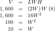 Rendered by QuickLaTeX.com \begin{array}{ccc}\hfill V& =& LWH\hfill \\ \hfill 1,600& =& \left(2W\right)W\left(8\right)\hfill \\ \hfill 1,600& =& 16{W}^{2}\hfill \\ \hfill 100& =& {W}^{2}\hfill \\ \hfill 10& =& W\hfill \end{array}