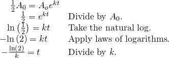 Rendered by QuickLaTeX.com \begin{array}{ll}\,\,\,\,\,\,\,\frac{1}{2}{A}_{0}={A}_{o}{e}^{kt}\hfill & \hfill \\ \,\,\,\,\,\,\,\,\,\,\,\,\,\,\frac{1}{2}={e}^{kt}\hfill & \text{Divide by }{A}_{0}.\hfill \\ \,\,\,\,\,\mathrm{ln}\left(\frac{1}{2}\right)=kt\hfill & \text{Take the natural log}.\hfill \\ -\mathrm{ln}\left(2\right)=kt\hfill & \text{Apply laws of logarithms}.\hfill \\ \,-\frac{\mathrm{ln}\left(2\right)}{k}=t\hfill & \text{Divide by }k.\hfill \end{array}