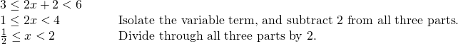 Rendered by QuickLaTeX.com \begin{array}{ll}3\le 2x+2<6\hfill & \hfill \\ 1\le 2x<4\hfill & \phantom{\rule{2em}{0ex}}\text{Isolate the variable term, and subtract 2 from all three parts}.\hfill \\ \frac{1}{2}\le x<2\hfill & \phantom{\rule{2em}{0ex}}\text{Divide through all three parts by 2}.\hfill \end{array}