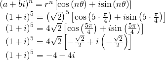 \begin{array}{l}{\left(a+bi\right)}^{n}={r}^{n}\left[\mathrm{cos}\left(n\theta \right)+i\mathrm{sin}\left(n\theta \right)\right]\hfill \\ \,\,\,\,{\left(1+i\right)}^{5}={\left(\sqrt{2}\right)}^{5}\left[\mathrm{cos}\left(5\cdot \frac{\pi }{4}\right)+i\mathrm{sin}\left(5\cdot \frac{\pi }{4}\right)\right]\hfill \\ \,\,\,\,{\left(1+i\right)}^{5}=4\sqrt{2}\left[\mathrm{cos}\left(\frac{5\pi }{4}\right)+i\mathrm{sin}\left(\frac{5\pi }{4}\right)\right]\hfill \\ \,\,\,\,{\left(1+i\right)}^{5}=4\sqrt{2}\left[-\frac{\sqrt{2}}{2}+i\left(-\frac{\sqrt{2}}{2}\right)\right]\hfill \\ \,\,\,\,{\left(1+i\right)}^{5}=-4-4i\hfill \end{array}