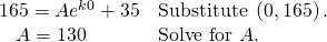Rendered by QuickLaTeX.com \begin{array}{ll}165=A{e}^{k0}+35\hfill & \text{Substitute }\left(0,165\right).\hfill \\ \,\,\,\,\,A=130\hfill & \text{Solve for }A.\hfill \end{array}