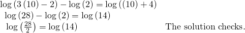 Rendered by QuickLaTeX.com \begin{array}{ll}\mathrm{log}\left(3\left(10\right)-2\right)-\mathrm{log}\left(2\right)=\mathrm{log}\left(\left(10\right)+4\right)\hfill & \hfill \\ \text{ }\,\mathrm{log}\left(28\right)-\mathrm{log}\left(2\right)=\mathrm{log}\left(14\right)\hfill & \hfill \\ \text{ }\,\,\mathrm{log}\left(\frac{28}{2}\right)=\mathrm{log}\left(14\right)\hfill & \text{The solution checks}.\hfill \end{array}