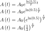 Rendered by QuickLaTeX.com \begin{array}{l}A\left(t\right)={A}_{0}{e}^{\frac{\mathrm{ln}\left(0.5\right)}{T}t}\hfill \\ A\left(t\right)={A}_{0}{e}^{\mathrm{ln}\left(0.5\right)\frac{t}{T}}\hfill \\ A\left(t\right)={A}_{0}{\left({e}^{\mathrm{ln}\left(0.5\right)}\right)}^{\frac{t}{T}}\hfill \\ A\left(t\right)={A}_{0}{\left(\frac{1}{2}\right)}^{\frac{t}{T}}\hfill \end{array}