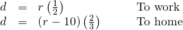Rendered by QuickLaTeX.com \begin{array}{cccc}\hfill d& =& r\left(\frac{1}{2}\right)\hfill & \phantom{\rule{2em}{0ex}}\text{To work}\hfill \\ \hfill d& =& \left(r-10\right)\left(\frac{2}{3}\right)\hfill & \phantom{\rule{2em}{0ex}}\text{To home}\hfill \end{array}