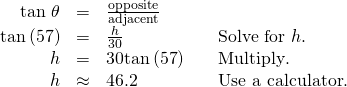 \begin{array}{cccc}\hfill \text{tan }\theta & =& \frac{\text{opposite}}{\text{adjacent}}\hfill & \\ \hfill \text{tan}\left(57°\right)& =& \frac{h}{30}\hfill & \phantom{\rule{1em}{0ex}}\text{Solve for }h.\hfill \\ \hfill h& =& \text{30tan}\left(\text{57°}\right)\hfill & \phantom{\rule{1em}{0ex}}\text{Multiply}\text{.}\hfill \\ \hfill h& \approx & 46.2\hfill & \phantom{\rule{1em}{0ex}}\text{Use a calculator}\text{.}\hfill \end{array}
