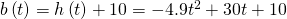 Rendered by QuickLaTeX.com b\left(t\right)=h\left(t\right)+10=-4.9{t}^{2}+30t+10