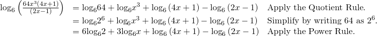 Rendered by QuickLaTeX.com \begin{array}{lll}{\mathrm{log}}_{6}\left(\frac{64{x}^{3}\left(4x+1\right)}{\left(2x-1\right)}\right)\hfill & ={\mathrm{log}}_{6}64+{\mathrm{log}}_{6}{x}^{3}+{\mathrm{log}}_{6}\left(4x+1\right)-{\mathrm{log}}_{6}\left(2x-1\right)\hfill & \text{Apply the Quotient Rule}.\hfill \\ \hfill & ={\mathrm{log}}_{6}{2}^{6}+{\mathrm{log}}_{6}{x}^{3}+{\mathrm{log}}_{6}\left(4x+1\right)-{\mathrm{log}}_{6}\left(2x-1\right)\hfill & {\text{Simplify by writing 64 as 2}}^{6}.\hfill \\ \hfill & =6{\mathrm{log}}_{6}2+3{\mathrm{log}}_{6}x+{\mathrm{log}}_{6}\left(4x+1\right)-{\mathrm{log}}_{6}\left(2x-1\right)\hfill & \text{Apply the Power Rule}.\hfill \end{array}