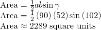 Rendered by QuickLaTeX.com \begin{array}{l}\text{Area}=\frac{1}{2}ab\mathrm{sin}\,\gamma \hfill \\ \text{Area}=\frac{1}{2}\left(90\right)\left(52\right)\mathrm{sin}\left(102°\right)\hfill \\ \text{Area}\approx 2289\,\,\text{square}\,\,\text{units}\hfill \end{array}