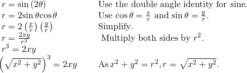 Rendered by QuickLaTeX.com \begin{array}{ll}\text{ }r=\mathrm{sin}\left(2\theta \right)\hfill & \text{Use the double angle identity for sine}.\hfill \\ \text{ }r=2\mathrm{sin}\,\theta \mathrm{cos}\,\theta \begin{array}{cccc}& & & \end{array}\hfill & \text{Use }\mathrm{cos}\,\theta =\frac{x}{r}\text{ and }\mathrm{sin}\,\theta =\frac{y}{r}.\hfill \\ \text{ }r=2\left(\frac{x}{r}\right)\left(\frac{y}{r}\right)\hfill & \text{Simplify}.\hfill \\ \text{ }r=\frac{2xy}{{r}^{2}}\hfill & \text{ Multiply both sides by }{r}^{2}.\hfill \\ \text{ }{r}^{3}=2xy\hfill & \hfill \\ {\left(\sqrt{{x}^{2}+{y}^{2}}\right)}^{3}=2xy\hfill & \text{As}\,{x}^{2}+{y}^{2}={r}^{2},r=\sqrt{{x}^{2}+{y}^{2}}.\hfill \end{array}