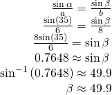 Rendered by QuickLaTeX.com \begin{array}{r}\hfill \frac{\mathrm{sin}\,\alpha }{a}=\frac{\mathrm{sin}\,\beta }{b}\\ \hfill \frac{\mathrm{sin}\left(35°\right)}{6}=\frac{\mathrm{sin}\,\beta }{8}\\ \hfill \frac{8\mathrm{sin}\left(35°\right)}{6}=\mathrm{sin}\,\beta \,\\ \hfill 0.7648\approx \mathrm{sin}\,\beta \,\\ \hfill {\mathrm{sin}}^{-1}\left(0.7648\right)\approx 49.9°\\ \hfill \beta \approx 49.9°\end{array}