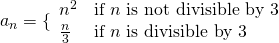 Rendered by QuickLaTeX.com {a}_{n}=\{\begin{array}{ll}{n}^{2}\hfill & \text{if }n\text{ is not divisible by 3}\hfill \\ \frac{n}{3}\hfill & \text{if }n\text{ is divisible by 3}\hfill \end{array}