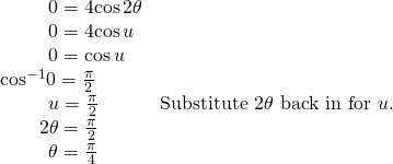 Rendered by QuickLaTeX.com \begin{array}{ll}\,\,\,\,\,\,\,\,\,\,\,\,\,\,\,0=4\mathrm{cos}\,2\theta \hfill & \hfill \\ \,\,\,\,\,\,\,\,\,\,\,\,\,\,\,0=4\mathrm{cos}\,u\hfill & \hfill \\ \,\,\,\,\,\,\,\,\,\,\,\,\,\,\,0=\mathrm{cos}\,u\hfill & \hfill \\ {\mathrm{cos}}^{-1}0=\frac{\pi }{2}\hfill & \hfill \\ \,\,\,\,\,\,\,\,\,\,\,\,\,\,\,u=\frac{\pi }{2}\hfill & \text{Substitute }2\theta \text{ back in for }u.\hfill \\ \,\,\,\,\,\,\,\,\,\,\,\,2\theta =\frac{\pi }{2}\hfill & \hfill \\ \,\,\,\,\,\,\,\,\,\,\,\,\,\,\,\theta =\frac{\pi }{4}\hfill & \hfill \end{array}