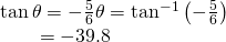 Rendered by QuickLaTeX.com \begin{array}{l}\mathrm{tan}\,\theta =-\frac{5}{6}⇒\theta ={\mathrm{tan}}^{-1}\left(-\frac{5}{6}\right)\hfill \\ \,\,\,\,\,\,\,\,\,\,\,\,=-39.8°\hfill \end{array}