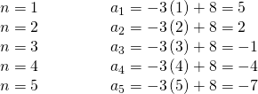 Rendered by QuickLaTeX.com \begin{array}{llllll}n=1\hfill & \hfill & \hfill & \hfill & \hfill & {a}_{1}=-3\left(1\right)+8=5\hfill \\ n=2\hfill & \hfill & \hfill & \hfill & \hfill & {a}_{2}=-3\left(2\right)+8=2\hfill \\ n=3\hfill & \hfill & \hfill & \hfill & \hfill & {a}_{3}=-3\left(3\right)+8=-1\hfill \\ n=4\hfill & \hfill & \hfill & \hfill & \hfill & {a}_{4}=-3\left(4\right)+8=-4\hfill \\ n=5\hfill & \hfill & \hfill & \hfill & \hfill & {a}_{5}=-3\left(5\right)+8=-7\hfill \end{array}