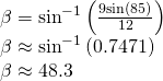 Rendered by QuickLaTeX.com \begin{array}{l}\beta ={\mathrm{sin}}^{-1}\left(\frac{9\mathrm{sin}\left(85°\right)}{12}\right)\hfill \\ \beta \approx {\mathrm{sin}}^{-1}\left(0.7471\right)\hfill \\ \beta \approx 48.3°\hfill \end{array}