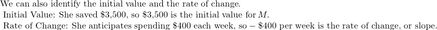 Rendered by QuickLaTeX.com \begin{array}{l}\text{We can also identify the initial value and the rate of change}.\\ \text{ Initial Value: She saved \$3,500, so \$3,500 is the initial value for}\,M.\\ \text{ Rate of Change: She anticipates spending \$400 each week, so}-\text{\$400 per week is the rate of change, or slope}.\end{array}