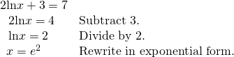 Rendered by QuickLaTeX.com \begin{array}{ll}2\mathrm{ln}x+3=7\hfill & \hfill \\ \text{ }\,\,2\mathrm{ln}x=4\hfill & \text{Subtract 3}.\hfill \\ \text{ }\,\,\mathrm{ln}x=2\hfill & \text{Divide by 2}.\hfill \\ \text{ }\,x={e}^{2}\hfill & \text{Rewrite in exponential form}.\hfill \end{array}