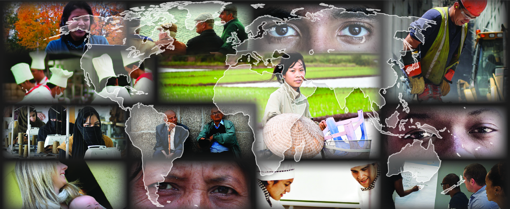 This is a collage of different photos showing a diverse range of people. There is a transparent outline of a map of the world over top of these photos. Photos around the outside, clockwise from the top left: A person is working outside on a laptop. A group of four people are sitting on a bench. This photo is a close up of a person with darker skin tone’s eyes. A person wearing a construction hat and vest is using a jackhammer. This photo is a close up of a person with medium skin tone’s eyes. People at a table are all listening to someone writing on a board during a meeting. Two people in chef outfits are working together. This photo is a close up of a person with lighter skin tone’s eyes. A woman is holding a baby. A room is filled with sewing machines in a row with people working at each machine. A group of five people in chef outfits are working together. The center right photo shows a person with a bicycle. The center left photo shows two people sitting against a concrete wall.