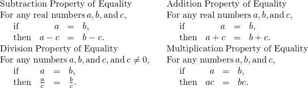 \begin{array}{ccc}\mathbf{\text{Subtraction Property of Equality}}\hfill & & \mathbf{\text{Addition Property of Equality}}\hfill \\ \text{For any real numbers}\phantom{\rule{0.2em}{0ex}}a,b,\text{and}\phantom{\rule{0.2em}{0ex}}c,\hfill & & \text{For any real numbers}\phantom{\rule{0.2em}{0ex}}a,b,\text{and}\phantom{\rule{0.2em}{0ex}}c,\hfill \\ \phantom{\rule{1em}{0ex}}\begin{array}{cccc}\text{if}\hfill & \hfill a& =\hfill & b,\hfill \\ \text{then}\hfill & \hfill a-c& =\hfill & b-c.\hfill \end{array}\hfill & & \phantom{\rule{1em}{0ex}}\begin{array}{cccc}\text{if}\hfill & \hfill a& =\hfill & b,\hfill \\ \text{then}\hfill & \hfill a+c& =\hfill & b+c.\hfill \end{array}\hfill \\ \mathbf{\text{Division Property of Equality}}\hfill & & \mathbf{\text{Multiplication Property of Equality}}\hfill \\ \text{For any numbers}\phantom{\rule{0.2em}{0ex}}a,b,\text{and}\phantom{\rule{0.2em}{0ex}}c,\text{and}\phantom{\rule{0.2em}{0ex}}c\ne 0,\hfill & & \text{For any numbers}\phantom{\rule{0.2em}{0ex}}a,b,\text{and}\phantom{\rule{0.2em}{0ex}}c,\hfill \\ \phantom{\rule{1em}{0ex}}\begin{array}{cccc}\text{if}\hfill & \hfill a& =\hfill & b,\hfill \\ \text{then}\hfill & \hfill \frac{a}{c}& =\hfill & \frac{b}{c}.\hfill \end{array}\hfill & & \phantom{\rule{1em}{0ex}}\begin{array}{cccc}\text{if}\hfill & \hfill a& =\hfill & b,\hfill \\ \text{then}\hfill & \hfill ac& =\hfill & bc.\hfill \end{array}\hfill \end{array}