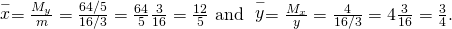 Rendered by QuickLaTeX.com \stackrel{-}{x}=\frac{{M}_{y}}{m}=\frac{64\text{/}5}{16\text{/}3}=\frac{64}{5}·\frac{3}{16}=\frac{12}{5}\text{ and }\stackrel{-}{y}=\frac{{M}_{x}}{y}=\frac{4}{16\text{/}3}=4·\frac{3}{16}=\frac{3}{4}.
