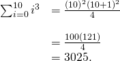 Rendered by QuickLaTeX.com \begin{array}{cc}\sum _{i=0}^{10}{i}^{3}\hfill & =\frac{{(10)}^{2}{(10+1)}^{2}}{4}\hfill \\ \\ & =\frac{100(121)}{4}\hfill \\ & =3025.\hfill \end{array}