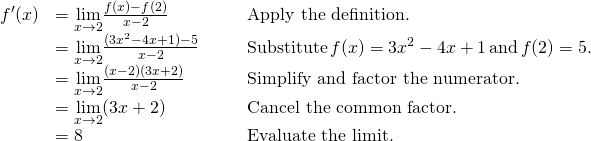 Rendered by QuickLaTeX.com \begin{array}{lllll}f^{\prime}(x)& =\underset{x\to 2}{\lim}\frac{f(x)-f(2)}{x-2} & & & \text{Apply the definition.} \\ & =\underset{x\to 2}{\lim}\frac{(3x^2-4x+1)-5}{x-2} & & & \text{Substitute} \, f(x)=3x^2-4x+1 \, \text{and} \, f(2)=5. \\ & =\underset{x\to 2}{\lim}\frac{(x-2)(3x+2)}{x-2} & & & \text{Simplify and factor the numerator.} \\ & =\underset{x\to 2}{\lim}(3x+2) & & & \text{Cancel the common factor.} \\ & =8 & & & \text{Evaluate the limit.} \end{array}