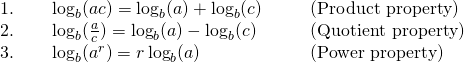 \begin{array}{cccc}1.\phantom{\rule{2em}{0ex}}\log_b (ac)=\log_b (a)+\log_b (c)\hfill & & & \text{(Product property)}\hfill \\ 2.\phantom{\rule{2em}{0ex}}\log_b(\frac{a}{c})=\log_b (a) -\log_b (c)\hfill & & & \text{(Quotient property)}\hfill \\ 3.\phantom{\rule{2em}{0ex}}\log_b (a^r)=r \log_b (a)\hfill & & & \text{(Power property)}\hfill \end{array}