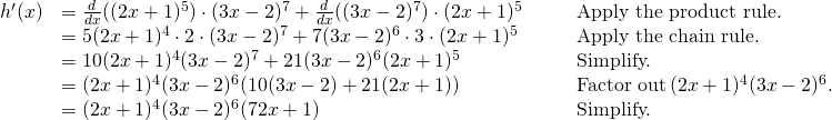 Rendered by QuickLaTeX.com \begin{array}{lllll}h^{\prime}(x) & =\frac{d}{dx}((2x+1)^5) \cdot (3x-2)^7+\frac{d}{dx}((3x-2)^7) \cdot (2x+1)^5 & & & \text{Apply the product rule.} \\ & =5(2x+1)^4 \cdot 2 \cdot (3x-2)^7+7(3x-2)^6 \cdot 3 \cdot (2x+1)^5 & & & \text{Apply the chain rule.} \\ & =10(2x+1)^4(3x-2)^7+21(3x-2)^6(2x+1)^5 & & & \text{Simplify.} \\ & =(2x+1)^4(3x-2)^6(10(3x-2)+21(2x+1)) & & & \text{Factor out} \, (2x+1)^4(3x-2)^6. \\ & =(2x+1)^4(3x-2)^6(72x+1) & & & \text{Simplify.} \end{array}