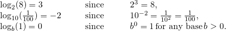 \begin{array}{cccc} \log_2 (8)=3\hfill & & & \text{since}\phantom{\rule{3em}{0ex}}2^3=8,\hfill \\ \log_{10} (\frac{1}{100})=-2\hfill & & & \text{since}\phantom{\rule{3em}{0ex}}10^{-2}=\frac{1}{10^2}=\frac{1}{100},\hfill \\ \log_b (1)=0\hfill & & & \text{since}\phantom{\rule{3em}{0ex}}b^0=1 \, \text{for any base} \, b>0.\hfill \end{array}