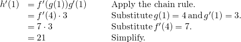 Rendered by QuickLaTeX.com \begin{array}{lllll}h^{\prime}(1) & =f^{\prime}(g(1))g^{\prime}(1) & & & \text{Apply the chain rule.} \\ & =f^{\prime}(4) \cdot 3 & & & \text{Substitute} \, g(1)=4 \, \text{and} \, g^{\prime}(1)=3. \\ & =7 \cdot 3 & & & \text{Substitute} \, f^{\prime}(4)=7. \\ & =21 & & & \text{Simplify.} \end{array}