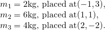 Rendered by QuickLaTeX.com \begin{array}{c}{m}_{1}=2\text{kg, placed at}(-1,3),\hfill \\ {m}_{2}=6\text{kg, placed at}(1,1),\hfill \\ {m}_{3}=4\text{kg, placed at}(2,-2).\hfill \end{array}
