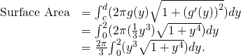 Rendered by QuickLaTeX.com \begin{array}{cc}\hfill \text{Surface Area}& ={\int }_{c}^{d}(2\pi g(y)\sqrt{1+{({g}^{\prime }(y))}^{2}})dy\hfill \\ & ={\int }_{0}^{2}(2\pi (\frac{1}{3}{y}^{3})\sqrt{1+{y}^{4}})dy\hfill \\ & =\frac{2\pi }{3}{\int }_{0}^{2}({y}^{3}\sqrt{1+{y}^{4}})dy.\hfill \end{array}