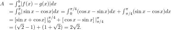 \begin{array}{cc}\hfill A& ={\int }_{a}^{b}|f(x)-g(x)|dx\hfill \\ & ={\int }_{0}^{\pi }| \sin x- \cos x|dx={\int }_{0}^{\pi \text{/}4}( \cos x- \sin x)dx+{\int }_{\pi \text{/}4}^{\pi }( \sin x- \cos x)dx\hfill \\ & ={\left[ \sin x+ \cos x\right]|}_{0}^{\pi \text{/}4}+{\left[\text{−} \cos x- \sin x\right]|}_{\pi \text{/}4}^{\pi }\hfill \\ & =(\sqrt{2}-1)+(1+\sqrt{2})=2\sqrt{2}.\hfill \end{array}